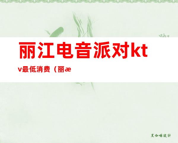 丽江电音派对ktv最低消费(丽江电音派对ktv最低消费多少钱)