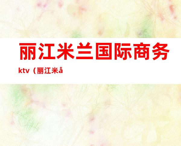 丽江米兰国际商务ktv(丽江米兰国际是干嘛的)