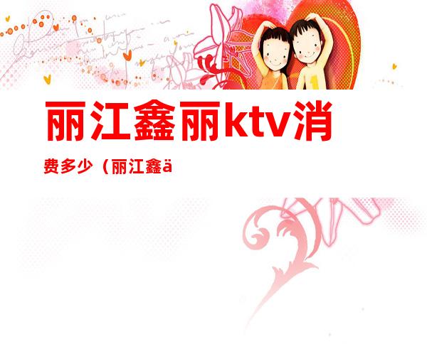 丽江鑫丽ktv消费多少（丽江鑫丽KTV电话）