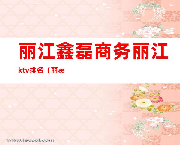 丽江鑫磊商务丽江ktv排名（丽江ktv消费怎么样）