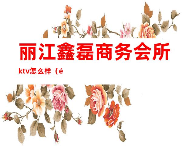 丽江鑫磊商务会所ktv怎么样(鑫磊商务会所KTV怎么样)