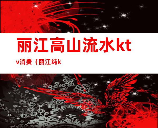 丽江高山流水ktv消费(丽江纯k ktv图片)