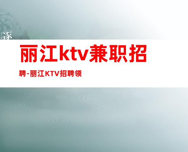 丽江ktv兼职招聘-丽江KTV招聘领班亲带-丽江公司员工诚聘