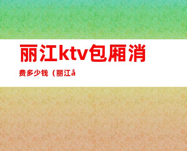 丽江ktv包厢消费多少钱(丽江好玩的ktv)