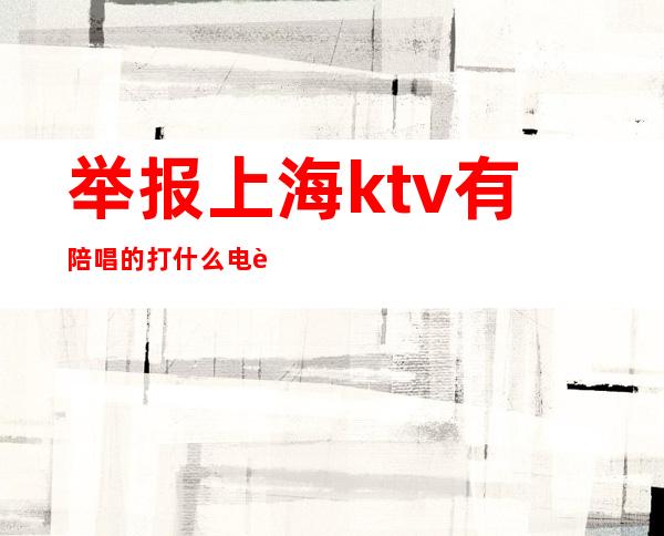 举报上海ktv有陪唱的打什么电话(上海ktv有陪唱吗)