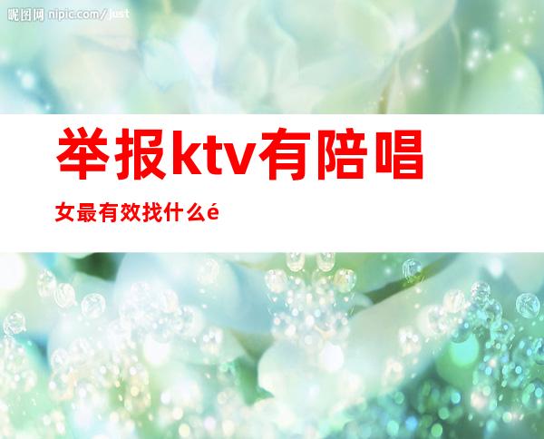 举报ktv有陪唱女最有效找什么部门(举报ktv有陪唱的有用吗)