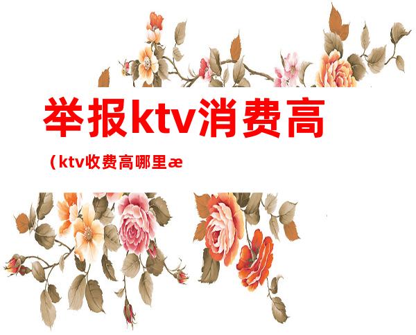 举报ktv消费高(ktv收费高哪里投诉)