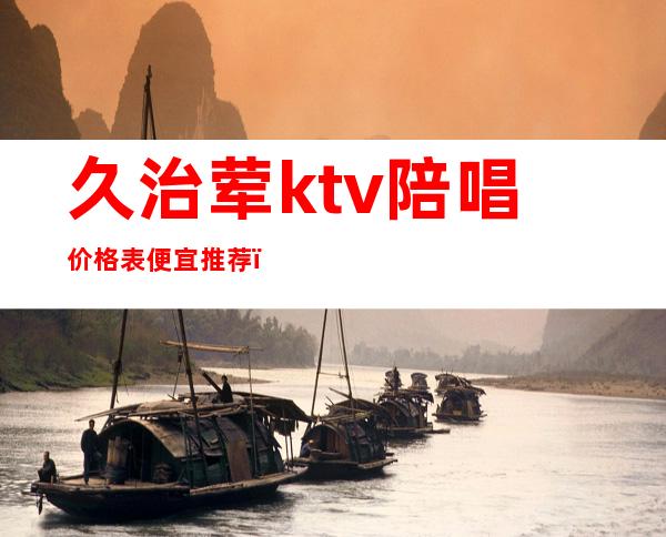 久治荤ktv陪唱价格表便宜推荐(北京荤ktv 陪唱 排行榜)