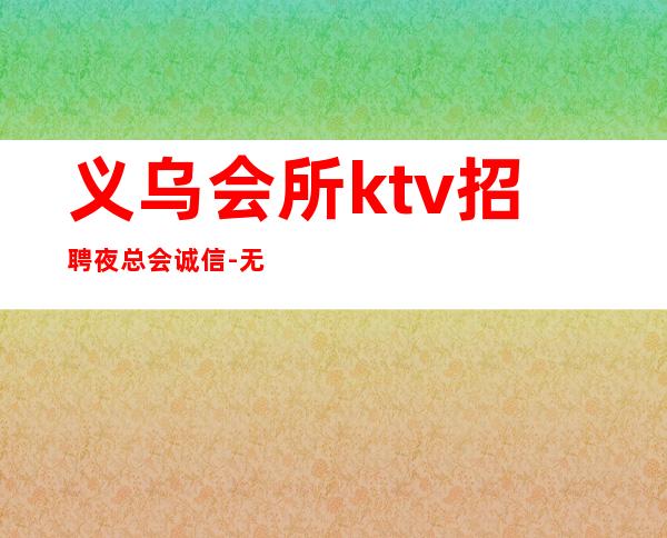 义乌会所ktv招聘夜总会.诚信-无套路直招起服务员