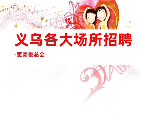 义乌各大场所招聘-更高夜总会KTV在线应聘咨询