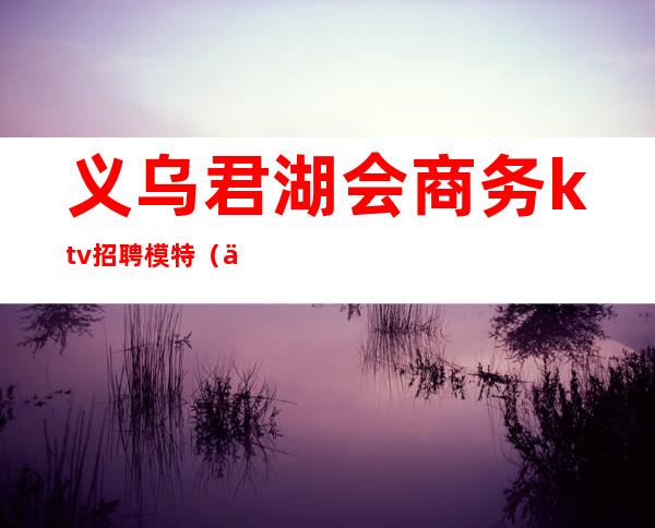 义乌君湖会商务ktv招聘模特(义乌君湖会夜总会招聘模特)