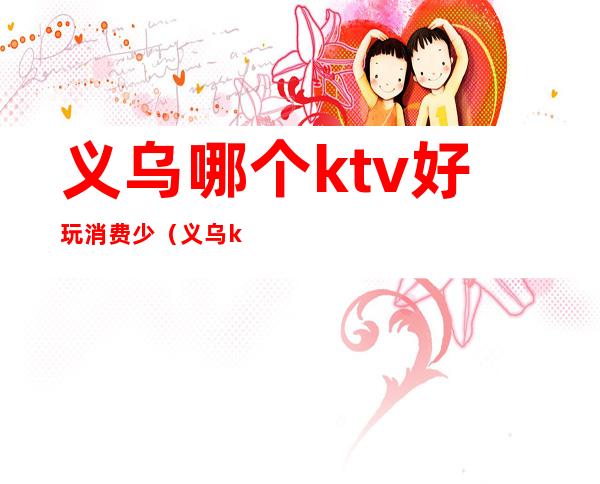 义乌哪个ktv好玩消费少(义乌ktv消费怎么样)