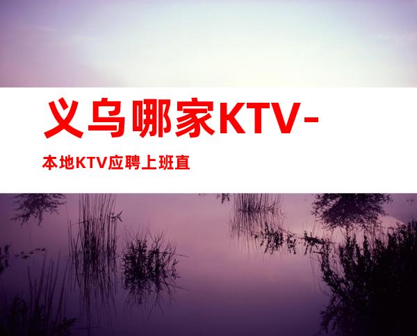 义乌哪家KTV-本地KTV应聘上班直接联系我安排