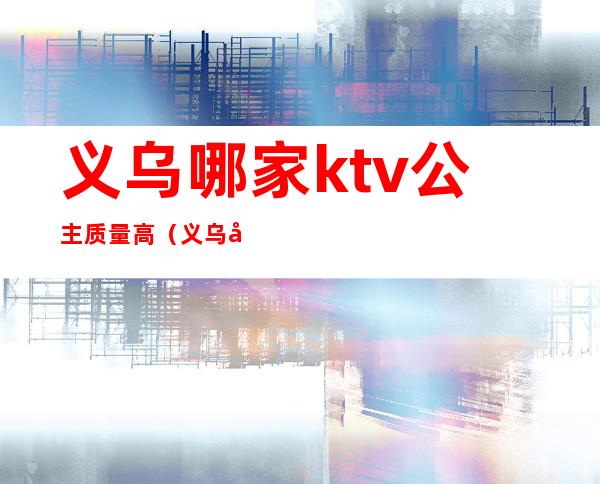 义乌哪家ktv公主质量高(义乌哪家ktv好玩)