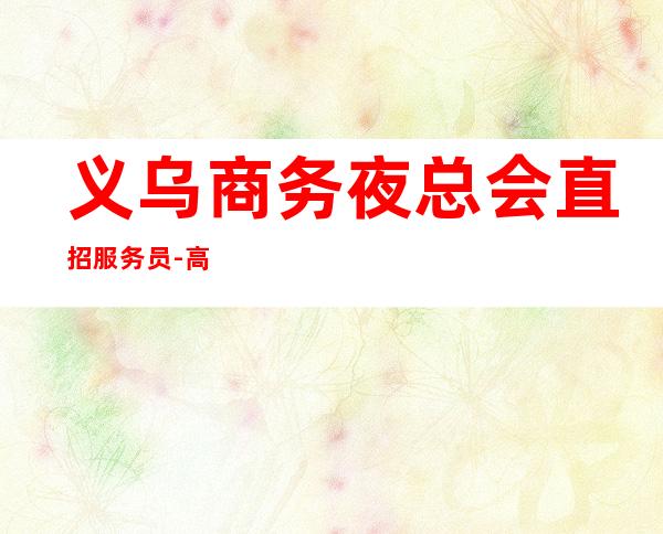 义乌商务夜总会直招服务员-高档夜总会KTV招聘员工