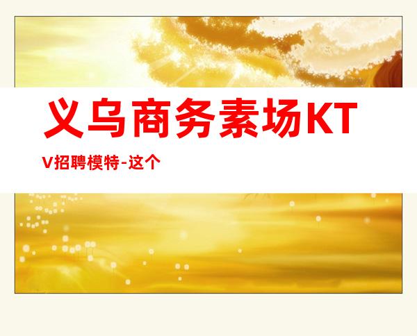 义乌商务素场KTV招聘模特-这个照顾人