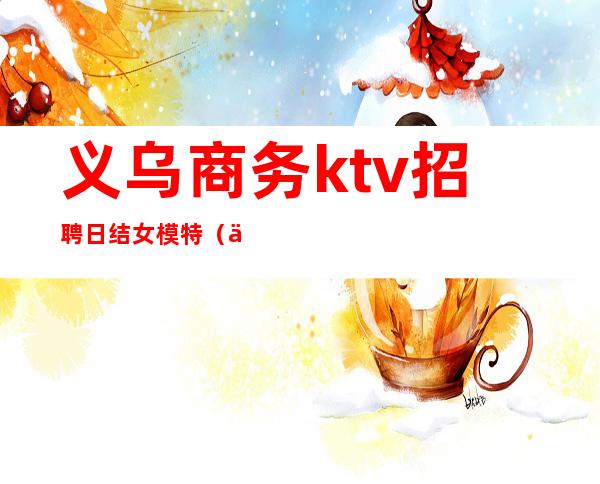 义乌商务ktv招聘日结女模特（义乌夜场招聘）