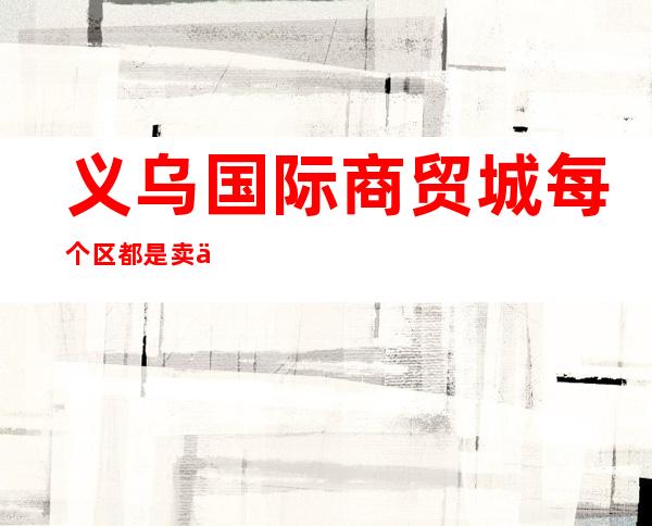 义乌国际商贸城每个区都是卖什么的?(义乌国际商贸城5个区分别是卖什么)