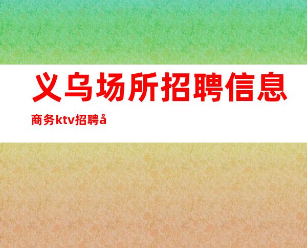 义乌场所招聘信息商务ktv招聘员工男生勿扰