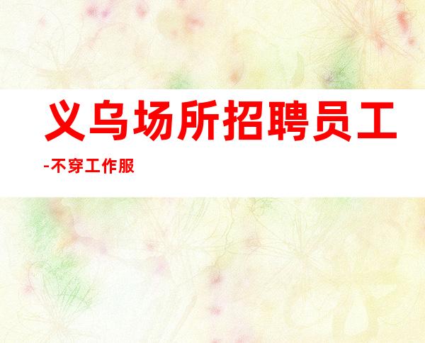 义乌场所招聘员工-不穿工作服不收杂费