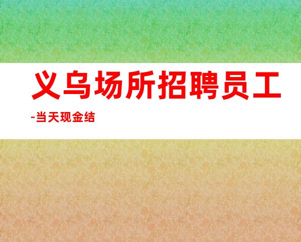 义乌场所招聘员工-当天现金结清保底