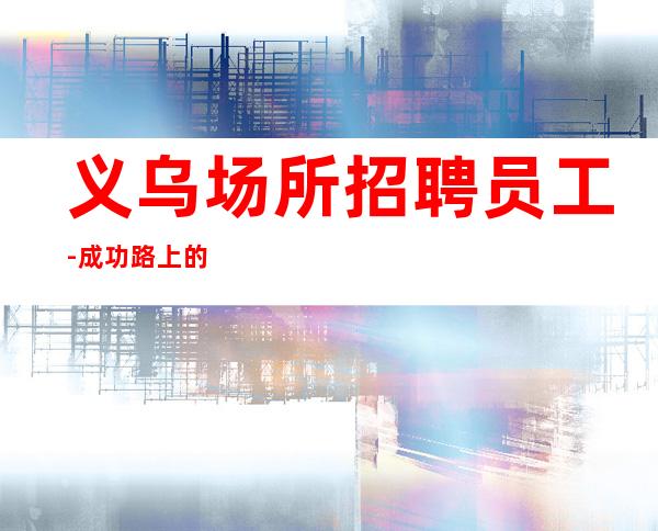 义乌场所招聘员工-成功路上的凡尔赛