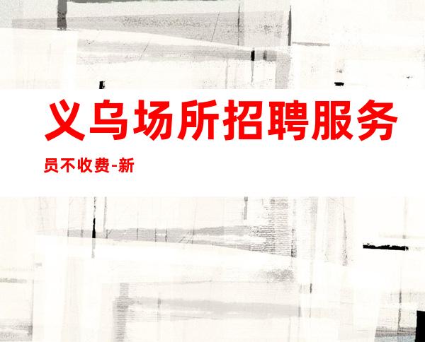 义乌场所招聘服务员不收费-新人必看的信息