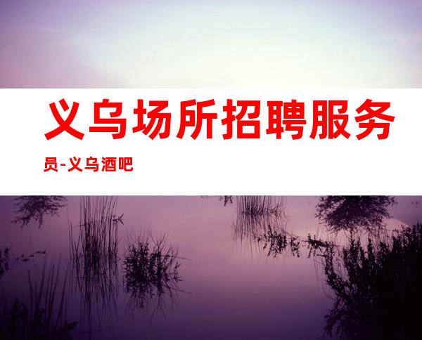 义乌场所招聘服务员-义乌酒吧无订房超好排号试包