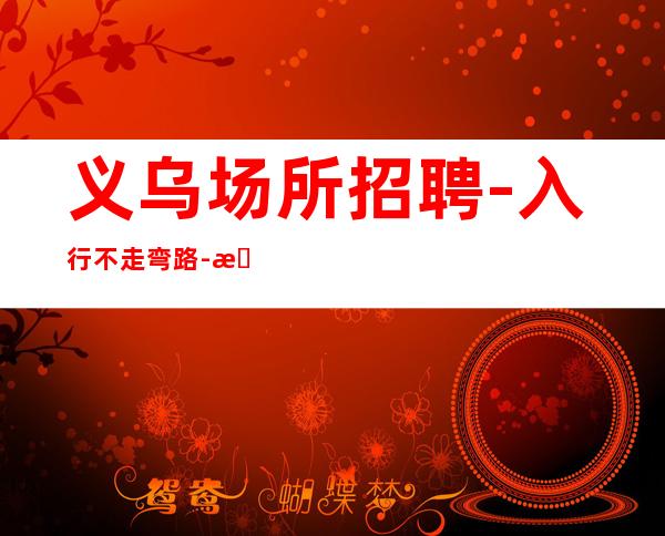 义乌场所招聘-入行不走弯路-本地夜总会KTV在线招聘