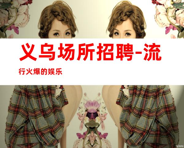 义乌场所招聘-流行火爆的娱乐会所招聘