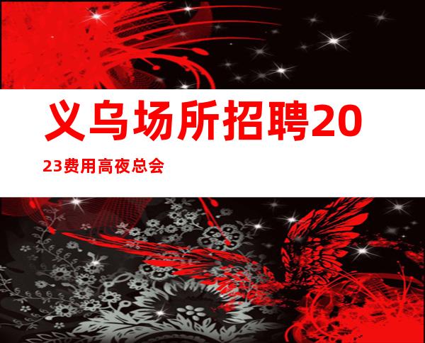 义乌场所招聘2023费用高夜总会兼职“夜班”