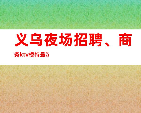 义乌夜场招聘、商务ktv模特最佳选择