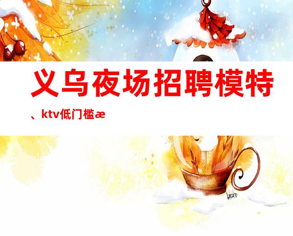 义乌夜场招聘模特、ktv低门槛招聘