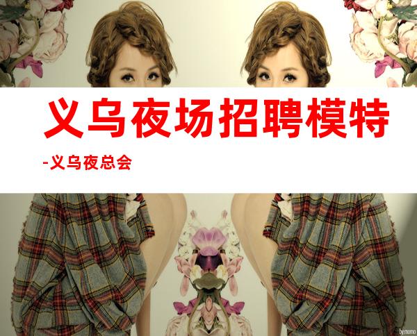 义乌夜场招聘模特-义乌夜总会无订房超好排号试包