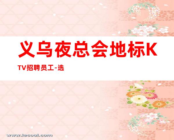 义乌夜总会地标KTV招聘员工-选择大于盲目努力