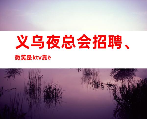 义乌夜总会招聘、微笑是ktv靠谱的服务