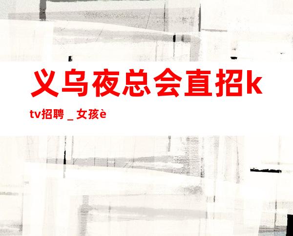 义乌夜总会直招ktv招聘_女孩要自己赚