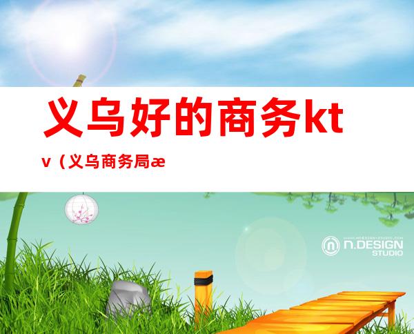 义乌好的商务ktv(义乌商务局怎么样)