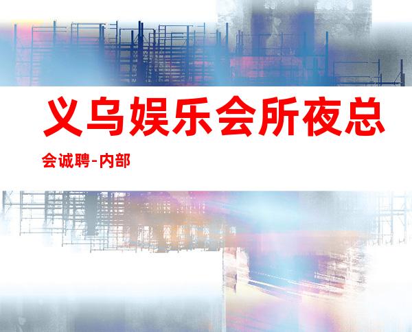 义乌娱乐会所夜总会诚聘-内部招聘不收一分
