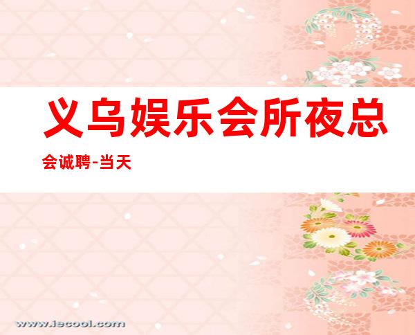 义乌娱乐会所夜总会诚聘-当天安排上班不收杂费