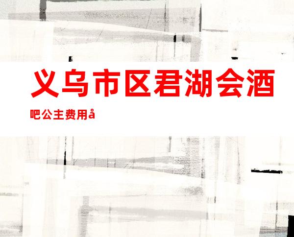 义乌市区君湖会酒吧公主费用多少?软座预定方式。
