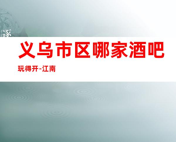 义乌市区哪家酒吧玩得开-江南会娱乐会所值得体验。