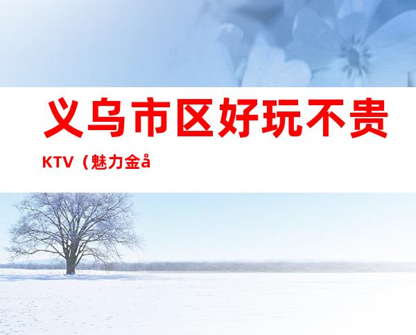 义乌市区好玩不贵KTV(魅力金座夜总会)性价比高。