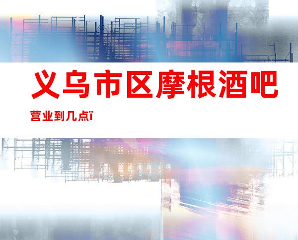 义乌市区摩根酒吧营业到几点,摩根酒吧乱不乱的?