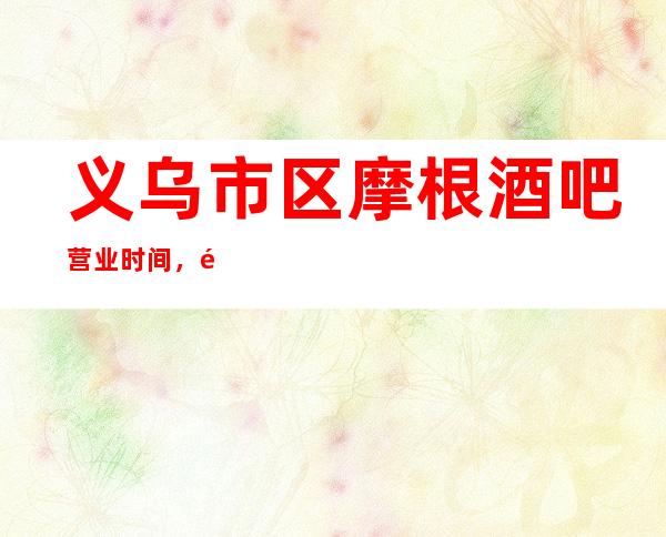 义乌市区摩根酒吧营业时间,酒水包厢价格消费表。