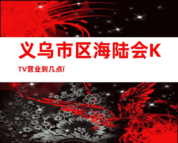义乌市区海陆会KTV营业到几点,海陆会KTV乱不乱的?