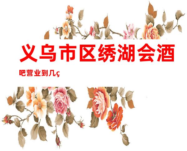 义乌市区绣湖会酒吧营业到几点,绣湖会酒吧乱不乱的?