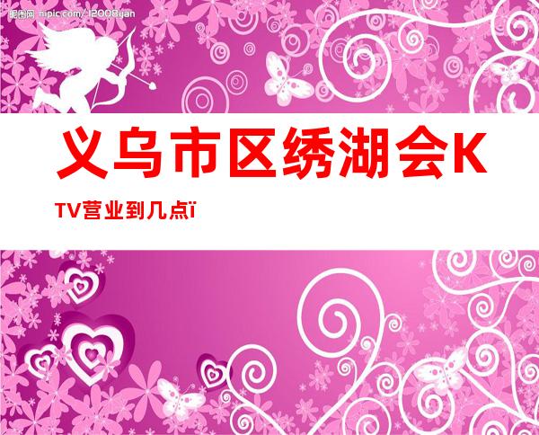 义乌市区绣湖会KTV营业到几点，绣湖会KTV乱不乱的？