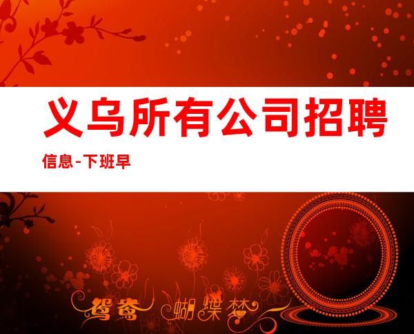 义乌所有公司招聘信息-下班早晚两点清场