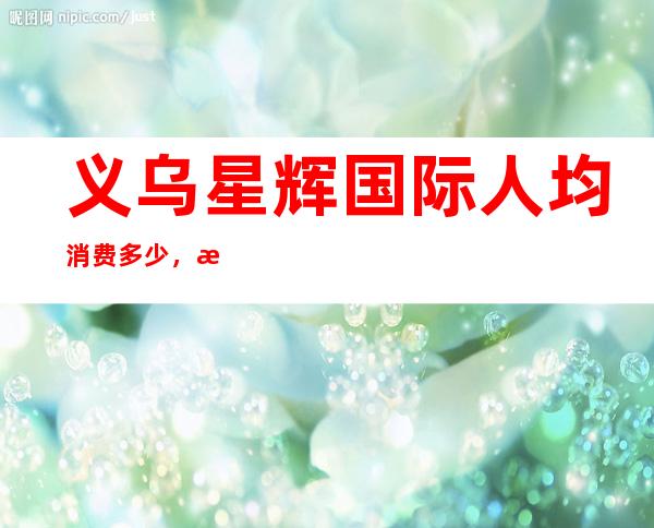 义乌星辉国际人均消费多少,星辉国际有没有畅饮活动?